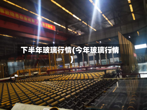 下半年玻璃行情(今年玻璃行情)-第1张图片