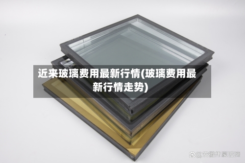 近来玻璃费用最新行情(玻璃费用最新行情走势)