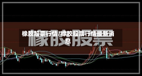 橡胶股票行情/橡胶股票行情最新消息-第3张图片