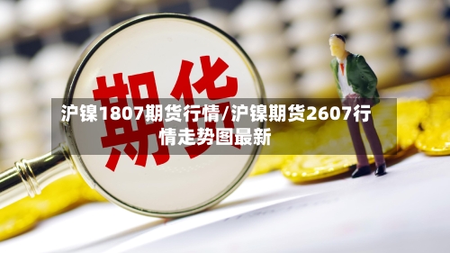 沪镍1807期货行情/沪镍期货2607行情走势图最新-第2张图片