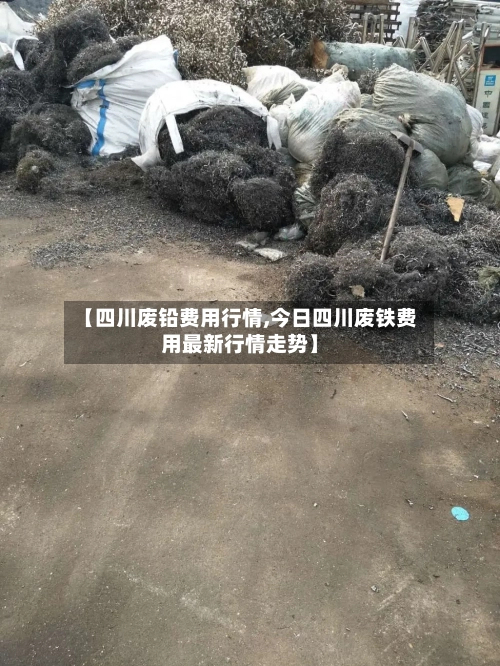 【四川废铅费用行情,今日四川废铁费用最新行情走势】-第3张图片