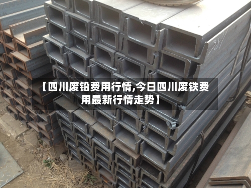 【四川废铅费用行情,今日四川废铁费用最新行情走势】-第2张图片