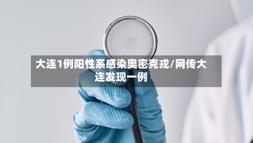 大连1例阳性系感染奥密克戎/网传大连发现一例