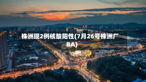 株洲现2例核酸阳性(7月26号株洲厂BA)
