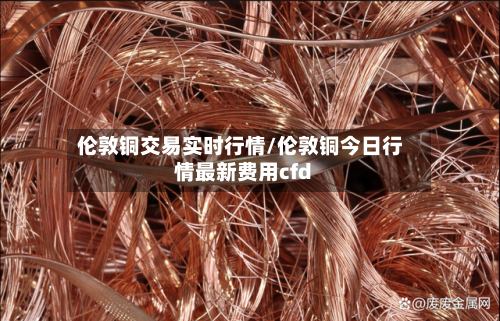 伦敦铜交易实时行情/伦敦铜今日行情最新费用cfd-第2张图片
