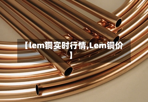 【lem铜实时行情,Lem铜价】-第2张图片
