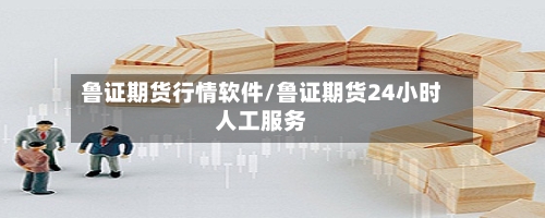 鲁证期货行情软件/鲁证期货24小时人工服务
