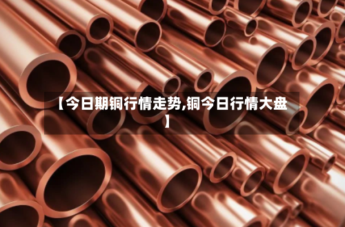 【今日期铜行情走势,铜今日行情大盘】-第1张图片