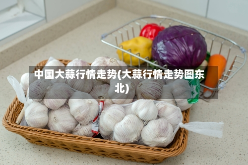 中国大蒜行情走势(大蒜行情走势图东北)-第1张图片