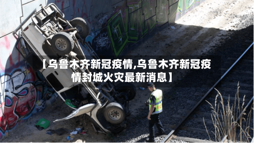 【乌鲁木齐新冠疫情,乌鲁木齐新冠疫情封城火灾最新消息】-第1张图片