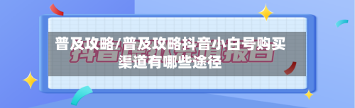 普及攻略/普及攻略抖音小白号购买渠道有哪些途径-第3张图片
