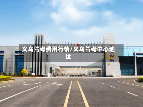 义乌驾考费用行情/义乌驾考中心地址