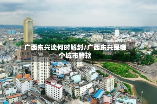 广西东兴谈何时解封/广西东兴是哪个城市管辖-第2张图片