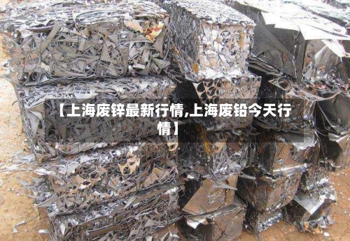 【上海废锌最新行情,上海废铅今天行情】