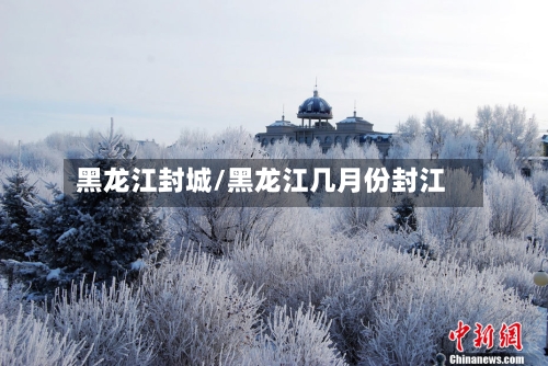 黑龙江封城/黑龙江几月份封江-第2张图片
