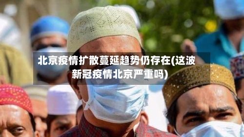 北京疫情扩散蔓延趋势仍存在(这波新冠疫情北京严重吗)-第3张图片