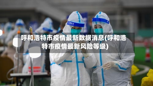 呼和浩特市疫情最新数据消息(呼和浩特市疫情最新风险等级)-第2张图片