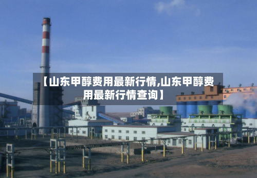 【山东甲醇费用最新行情,山东甲醇费用最新行情查询】