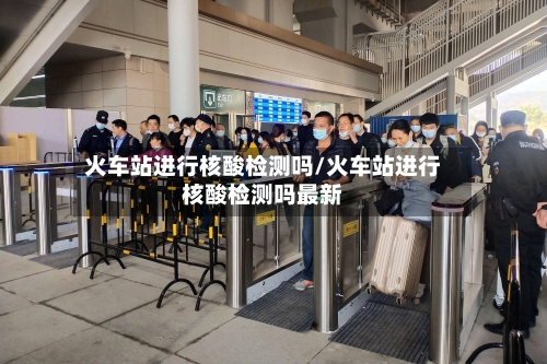 火车站进行核酸检测吗/火车站进行核酸检测吗最新-第1张图片