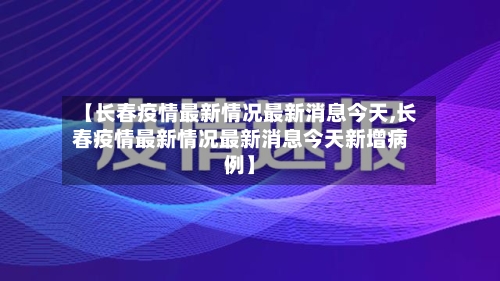 【长春疫情最新情况最新消息今天,长春疫情最新情况最新消息今天新增病例】