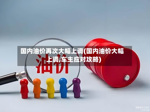 国内油价再次大幅上调(国内油价大幅上调,车主应对攻略)-第3张图片