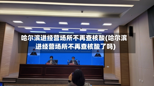 哈尔滨进经营场所不再查核酸(哈尔滨进经营场所不再查核酸了吗)-第1张图片