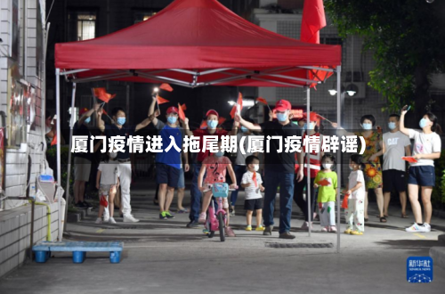 厦门疫情进入拖尾期(厦门疫情辟谣)-第1张图片