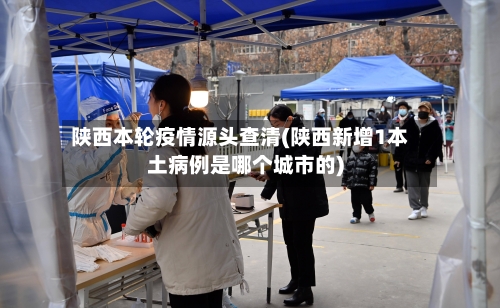 陕西本轮疫情源头查清(陕西新增1本土病例是哪个城市的)