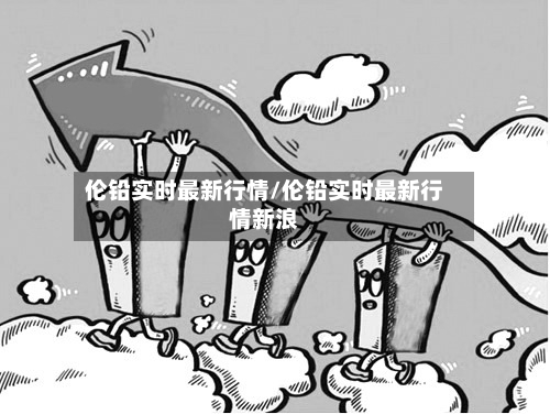 伦铅实时最新行情/伦铅实时最新行情新浪