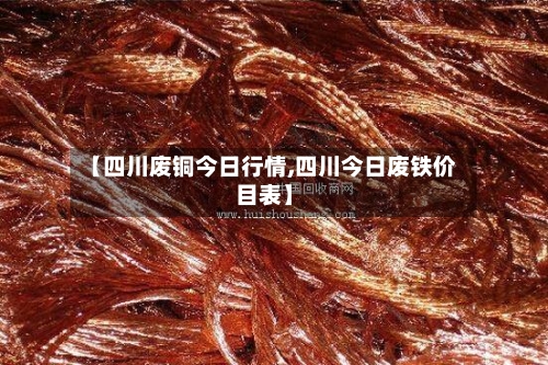 【四川废铜今日行情,四川今日废铁价目表】