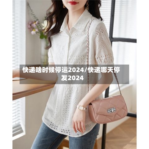 快递啥时候停运2024/快递哪天停发2024