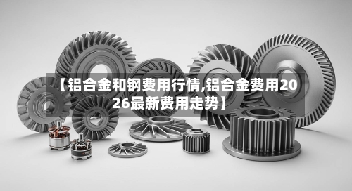 【铝合金和钢费用行情,铝合金费用2026最新费用走势】-第2张图片
