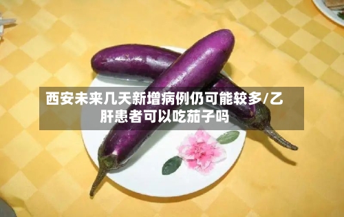 西安未来几天新增病例仍可能较多/乙肝患者可以吃茄子吗