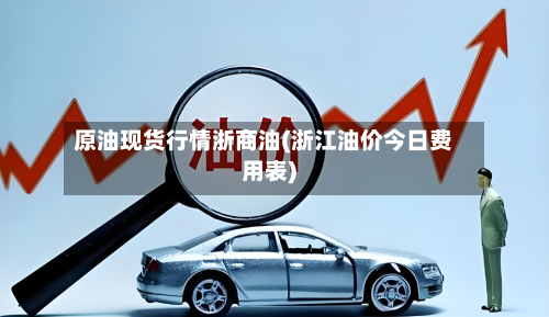 原油现货行情浙商油(浙江油价今日费用表)