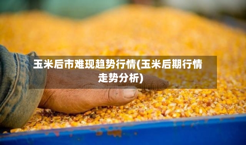 玉米后市难现趋势行情(玉米后期行情走势分析)