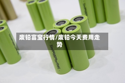 废铅富宝行情/废铅今天费用走势
