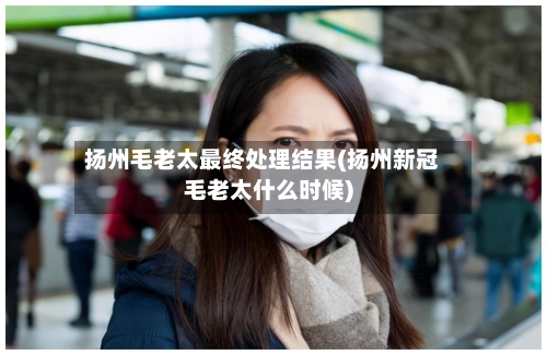 扬州毛老太最终处理结果(扬州新冠毛老太什么时候)