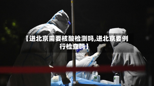 【进北京需要核酸检测吗,进北京要例行检查吗】-第2张图片