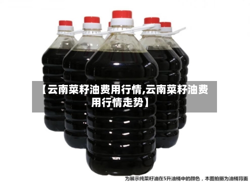 【云南菜籽油费用行情,云南菜籽油费用行情走势】-第2张图片