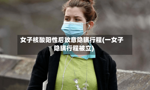 女子核酸阳性后故意隐瞒行程(一女子隐瞒行程被立)