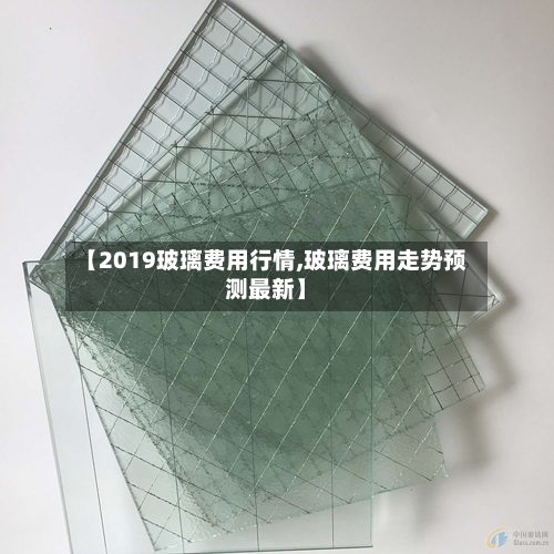 【2019玻璃费用行情,玻璃费用走势预测最新】