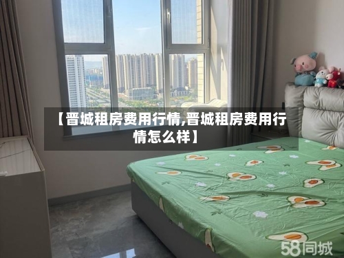 【晋城租房费用行情,晋城租房费用行情怎么样】-第3张图片