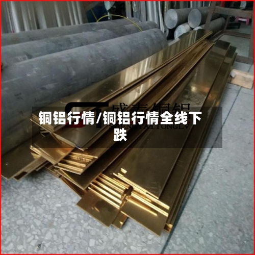 铜铝行情/铜铝行情全线下跌