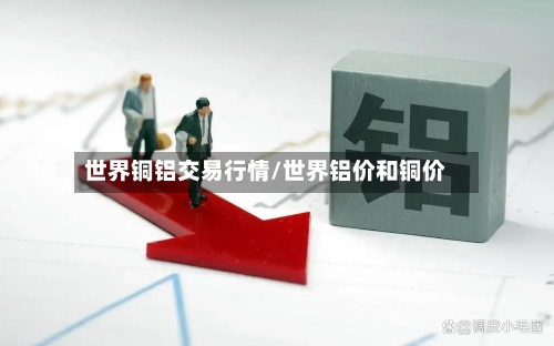 世界铜铝交易行情/世界铝价和铜价-第2张图片