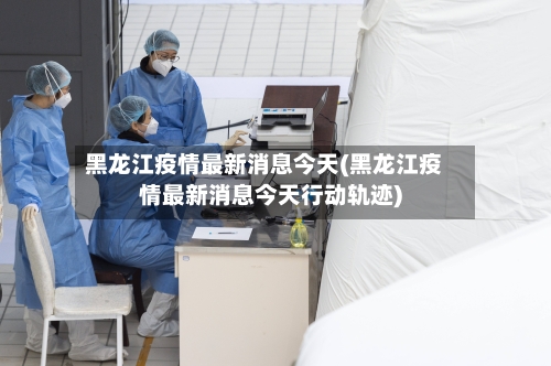 黑龙江疫情最新消息今天(黑龙江疫情最新消息今天行动轨迹)-第3张图片
