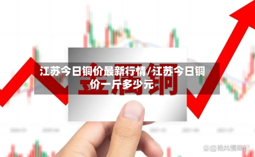 江苏今日铜价最新行情/江苏今日铜价一斤多少元