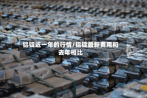 铝锭近一年的行情/铝锭最新费用和去年相比