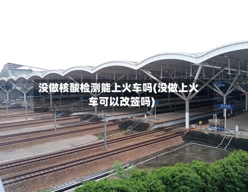 没做核酸检测能上火车吗(没做上火车可以改签吗)-第3张图片