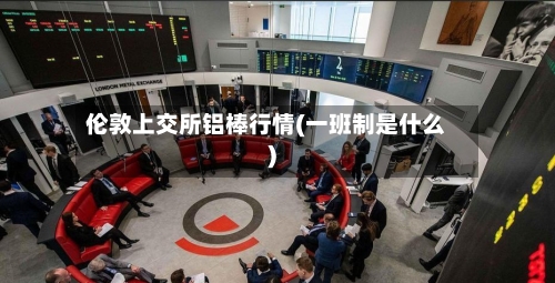 伦敦上交所铝棒行情(一班制是什么)-第2张图片