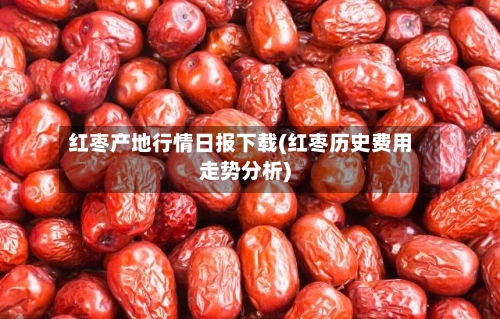 红枣产地行情日报下载(红枣历史费用走势分析)-第3张图片